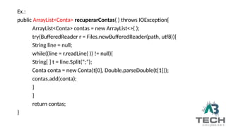 Ex.:
public ArrayList<Conta> recuperarContas( ) throws IOException{
ArrayList<Conta> contas = new ArrayList<>( );
try(BufferedReader r = Files.newBufferedReader(path, utf8)){
String line = null;
while((line = r.readLine( )) != null){
String[ ] t = line.Split(“;”);
Conta conta = new Conta(t[0], Double.parseDouble(t[1]));
contas.add(conta);
}
}
return contas;
}
 