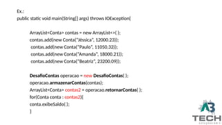 Ex.:
public static void main(String[] args) throws IOException{
ArrayList<Conta> contas = new ArrayList<>( );
contas.add(new Conta(“Jéssica”, 12000.23));
contas.add(new Conta(“Paulo”, 11050.32));
contas.add(new Conta(“Amanda”, 18000.21));
contas.add(new Conta(“Beatriz”, 23200.09));
DesafioContas operacao = new DesafioContas( );
operacao.armazenarContas(contas);
ArrayList<Conta> contas2 = operacao.retornarContas( );
for(Conta conta : contas2){
conta.exibeSaldo( );
}
 