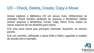 I/O – Check, Delete, Create, Copy e Move
Vamos explorar a biblioteca I/O um pouco mais. Utilizaremos os
métodos Check (verifica atributos de arquivos e diretórios), Delete
(excluir arquivos e diretórios), Create, Copy, Move (criar, copiar ou
mover arquivos de um diretório para outro).
Crie uma nova classe java principal, chamada: Arquivo4, no mesmo
pacote.
Crie um caminho, utilizando a classe Path e Paths, seguindo o modelo
de acordo com o exemplo:
 