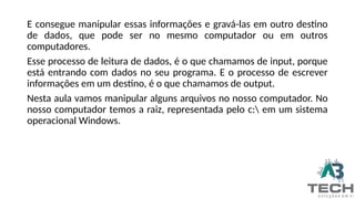 E consegue manipular essas informações e gravá-las em outro destino
de dados, que pode ser no mesmo computador ou em outros
computadores.
Esse processo de leitura de dados, é o que chamamos de input, porque
está entrando com dados no seu programa. E o processo de escrever
informações em um destino, é o que chamamos de output.
Nesta aula vamos manipular alguns arquivos no nosso computador. No
nosso computador temos a raiz, representada pelo c: em um sistema
operacional Windows.
 