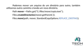 Podemos mover um arquivo de um diretório para outro, também
utilizamos outro caminho criando um novo diretório.
Path mover = Paths.get(“C:/files/move/copia.text”);
Files.createDirectories(mover.getParent( ));
Files.move(path, mover, StandardCopyOptions.REPLACE_EXISTING);
 