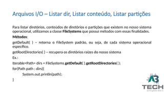 Arquivos I/O – Listar dir, Listar conteúdo, Listar partições
Para listar diretórios, conteúdos de diretórios e partições que existem no nosso sistema
operacional, utilizamos a classe FileSystems que possui métodos com essas finalidades.
Métodos:
getDefault( ) – retorna o FileSystem padrão, ou seja, de cada sistema operacional
específico.
getRootDirectories( ) – recupera os diretórios raízes do nosso sistema
Ex.:
Iterable<Path> dirs = FileSystems.getDefault( ).getRootDirectories( );
for(Path path : dirs){
System.out.println(path);
}
 