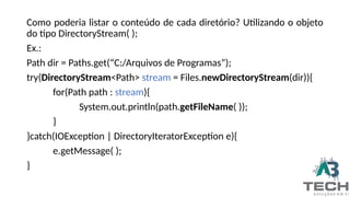 Como poderia listar o conteúdo de cada diretório? Utilizando o objeto
do tipo DirectoryStream( );
Ex.:
Path dir = Paths.get(“C:/Arquivos de Programas”);
try(DirectoryStream<Path> stream = Files.newDirectoryStream(dir)){
for(Path path : stream){
System.out.println(path.getFileName( ));
}
}catch(IOException | DirectoryIteratorException e){
e.getMessage( );
}
 