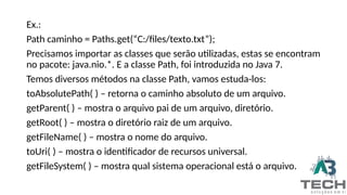 Ex.:
Path caminho = Paths.get(“C:/files/texto.txt”);
Precisamos importar as classes que serão utilizadas, estas se encontram
no pacote: java.nio.*. E a classe Path, foi introduzida no Java 7.
Temos diversos métodos na classe Path, vamos estuda-los:
toAbsolutePath( ) – retorna o caminho absoluto de um arquivo.
getParent( ) – mostra o arquivo pai de um arquivo, diretório.
getRoot( ) – mostra o diretório raiz de um arquivo.
getFileName( ) – mostra o nome do arquivo.
toUri( ) – mostra o identificador de recursos universal.
getFileSystem( ) – mostra qual sistema operacional está o arquivo.
 