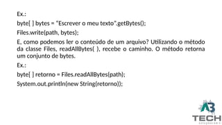 Ex.:
byte[ ] bytes = “Escrever o meu texto”.getBytes();
Files.write(path, bytes);
E, como podemos ler o conteúdo de um arquivo? Utilizando o método
da classe Files, readAllBytes( ), recebe o caminho. O método retorna
um conjunto de bytes.
Ex.:
byte[ ] retorno = Files.readAllBytes(path);
System.out.println(new String(retorno));
 