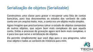 Serialização de objetos (Serializable)
Construímos uma classe para gravar e recuperar uma lista de contas
bancárias, para isso descrevemos os estados das variáveis de cada
conta em um arquivo texto, mas, a conta era um objeto muito simples.
Agora imagine que precisaríamos salvar o estado de objetos compostos
de outros objetos, que sejam bem mais complexos do que aquela
conta. Então o processo de gravação agora será bem mais complexo, e
é para isso que serve a serialização de objetos.
Ela permite simplesmente que você diga para o seu programa, salve
esse objeto e todas as variáveis de instância para mim.
 