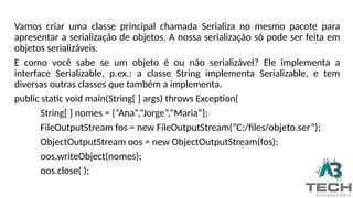 Vamos criar uma classe principal chamada Serializa no mesmo pacote para
apresentar a serialização de objetos. A nossa serialização só pode ser feita em
objetos serializáveis.
E como você sabe se um objeto é ou não serializável? Ele implementa a
interface Serializable, p.ex.: a classe String implementa Serializable, e tem
diversas outras classes que também a implementa.
public static void main(String[ ] args) throws Exception{
String[ ] nomes = {“Ana”,”Jorge”,”Maria”};
FileOutputStream fos = new FileOutputStream(“C:/files/objeto.ser”);
ObjectOutputStream oos = new ObjectOutputStream(fos);
oos.writeObject(nomes);
oos.close( );
 