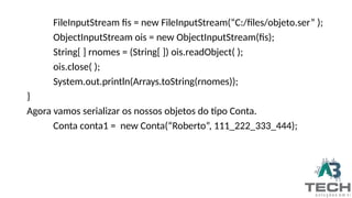 FileInputStream fis = new FileInputStream(“C:/files/objeto.ser” );
ObjectInputStream ois = new ObjectInputStream(fis);
String[ ] rnomes = (String[ ]) ois.readObject( );
ois.close( );
System.out.println(Arrays.toString(rnomes));
}
Agora vamos serializar os nossos objetos do tipo Conta.
Conta conta1 = new Conta(“Roberto”, 111_222_333_444);
 