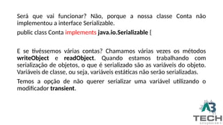 Será que vai funcionar? Não, porque a nossa classe Conta não
implementou a interface Serializable.
public class Conta implements java.io.Serializable {
E se tivéssemos várias contas? Chamamos várias vezes os métodos
writeObject e readObject. Quando estamos trabalhando com
serialização de objetos, o que é serializado são as variáveis do objeto.
Variáveis de classe, ou seja, variáveis estáticas não serão serializadas.
Temos a opção de não querer serializar uma variável utilizando o
modificador transient.
 