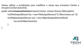 Vamos utilizar a serialização para modificar a classe que armazena Contas e
recupera Contas bancárias.
public void armazenarContas(ArrayList<Conta> contas) throws IOException{
try(FileOutputStream fos = new FileOutputStream(“C:/files/contas.ser”)){
try(ObjetoOutputStream oos = new ObjectOutputStream(fos)){
oos.writeObject(contas);
}
}
 