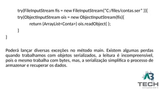 try(FileInputStream fis = new FileInputStream(“C:/files/contas.ser” )){
try(ObjectInputStream ois = new ObjectInputStream(fis){
return (ArrayList<Conta>) ois.readObject( );
}
}
Poderá lançar diversas exceções no método main. Existem algumas perdas
quando trabalhamos com objetos serializados, a leitura é incompreensível,
pois o mesmo trabalha com bytes, mas, a serialização simplifica o processo de
armazenar e recuperar os dados.
 