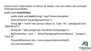 Vamos Inserir informações no Banco de Dados, crie uma classe Java principal
chamada IncluirDados.
public class IncluirDados{
public static void main(String[ ] args) throws Exception{
Class.forName(“org.postgresql.Driver”);
String sql = “insert into pessoa values (5, ‘Caio’, ’M’, ‘caio@gmail.com’,
‘2006-06-25’)”;
String url = “jdbc:postgresql://localhost:5432/postgres”;
try(Connection conn = DriverManager.getConnection(url, “postgres”,
“root”)){
PreparedStatement stm = conn.prepareStatement(sql)){
stm.executeUpdate( );
 