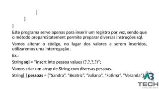 }
}
}
Este programa serve apenas para inserir um registro por vez, sendo que
o método prepareStatement permite preparar diversas instruções sql.
Vamos alterar o código, no lugar dos valores a serem inseridos,
utilizaremos uma interrogação .
Ex.:
String sql = “insert into pessoa values (?,?,?,?)”;
Vamos criar um array de String com diversas pessoas.
String[ ] pessoas = {“Sandra”, ”Beatriz”, “Juliana”, “Fatima”, “Veranda”};
 