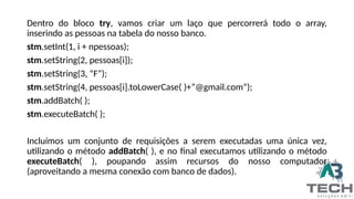 Dentro do bloco try, vamos criar um laço que percorrerá todo o array,
inserindo as pessoas na tabela do nosso banco.
stm.setInt(1, i + npessoas);
stm.setString(2, pessoas[i]);
stm.setString(3, “F”);
stm.setString(4, pessoas[i].toLowerCase( )+”@gmail.com”);
stm.addBatch( );
stm.executeBatch( );
Incluímos um conjunto de requisições a serem executadas uma única vez,
utilizando o método addBatch( ), e no final executamos utilizando o método
executeBatch( ), poupando assim recursos do nosso computador
(aproveitando a mesma conexão com banco de dados).
 