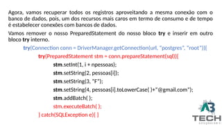 Agora, vamos recuperar todos os registros aproveitando a mesma conexão com o
banco de dados, pois, um dos recursos mais caros em termo de consumo e de tempo
é estabelecer conexões com bancos de dados.
Vamos remover o nosso PreparedStatement do nosso bloco try e inserir em outro
bloco try interno.
try(Connection conn = DriverManager.getConnection(url, “postgres”, “root”)){
try(PreparedStatement stm = conn.prepareStatement(sql)){
stm.setInt(1, i + npessoas);
stm.setString(2, pessoas[i]);
stm.setString(3, “F”);
stm.setString(4, pessoas[i].toLowerCase( )+”@gmail.com”);
stm.addBatch( );
stm.executeBatch( );
} catch(SQLException e){ }
 