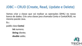 JDBC – CRUD (Create, Read, Update e Delete)
Vamos criar a classe que vai realizar as operações (DML) no nosso
banco de dados. Crie uma classe java chamada Conta e ContaCRUD, no
mesmo pacote Java.
Ex.:
public class Conta{
int numero;
String cliente;
double saldo;
 