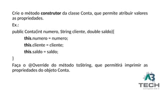 Crie o método construtor da classe Conta, que permite atribuir valores
as propriedades.
Ex.:
public Conta(int numero, String cliente, double saldo){
this.numero = numero;
this.cliente = cliente;
this.saldo = saldo;
}
Faça o @Override do método toString, que permitirá imprimir as
propriedades do objeto Conta.
 