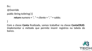 Ex.:
@Override
public String toString( ){
return numero + “, ” + cliente + “, “ + saldo;
}
Com a classe Conta finalizada, vamos trabalhar na classe ContaCRUD.
Implementar o método que permite inserir registros na tabela do
banco.
 