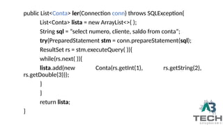 public List<Conta> ler(Connection conn) throws SQLException{
List<Conta> lista = new ArrayList<>( );
String sql = “select numero, cliente, saldo from conta”;
try(PreparedStatement stm = conn.prepareStatement(sql);
ResultSet rs = stm.executeQuery( )){
while(rs.next( )){
lista.add(new Conta(rs.getInt(1), rs.getString(2),
rs.getDouble(3)));
}
}
return lista;
}
 