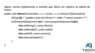 Agora, vamos implementar o método que altera um registro na tabela do
banco
public void alterar(Connection conn, Conta conta) throws SQLException{
String sql = “update conta set cliente=?, saldo=? where numero =?”;
try(PreparedStatement stm = conn.prepareStatement(sql)){
stm.setString(1, conta.cliente);
stm.setDouble(2, conta.saldo);
stm.setInt(3, conta.numero);
stm.executeUpdate( );
}
}
 