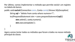 Por último, vamos implementar o método que permite excluir um registro
na tabela do banco.
public void excluir(Connection conn, Conta conta) throws SQLException{
String sql = “delete from conta where numero=?”;
try(PreparedStatement stm = conn.prepareStatement(sql)){
stm.setInt(1, conta.numero);
stm.executeUpdate( );
}
}
Agora vamos testar todos os métodos que foram criados no nosso método
principal da classe.
 