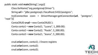 public static void main(String[ ] args){
Class.forName(“org.postgresql.Driver”);
String url = “jdbc:postgresql://localhost:5432/postgres”;
try(Connection conn = DriverManager.getConnection(url, “postgres”,
“root”)){
ContaCRUD crud = new ContaCRUD( );
Conta conta1 = new Conta(1, “Luana”, 1_000.00);
Conta conta2 = new Conta(2, “Paulo”, 3_000.00);
Conta conta3 = new Conta(1, “Joana”, 5_000.00);
crud.criar(conn, conta1); //insere registro
crud.criar(conn, conta2);
crud.criar(conn, conta3);
 