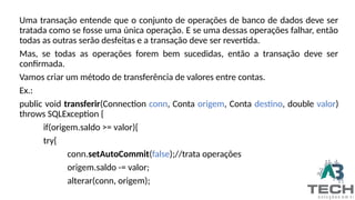 Uma transação entende que o conjunto de operações de banco de dados deve ser
tratada como se fosse uma única operação. E se uma dessas operações falhar, então
todas as outras serão desfeitas e a transação deve ser revertida.
Mas, se todas as operações forem bem sucedidas, então a transação deve ser
confirmada.
Vamos criar um método de transferência de valores entre contas.
Ex.:
public void transferir(Connection conn, Conta origem, Conta destino, double valor)
throws SQLException {
if(origem.saldo >= valor){
try{
conn.setAutoCommit(false);//trata operações
origem.saldo -= valor;
alterar(conn, origem);
 