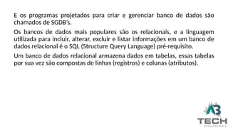 E os programas projetados para criar e gerenciar banco de dados são
chamados de SGDB’s.
Os bancos de dados mais populares são os relacionais, e a linguagem
utilizada para incluir, alterar, excluir e listar informações em um banco de
dados relacional é o SQL (Structure Query Language) pré-requisito.
Um banco de dados relacional armazena dados em tabelas, essas tabelas
por sua vez são compostas de linhas (registros) e colunas (atributos).
 