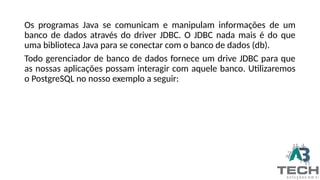 Os programas Java se comunicam e manipulam informações de um
banco de dados através do driver JDBC. O JDBC nada mais é do que
uma biblioteca Java para se conectar com o banco de dados (db).
Todo gerenciador de banco de dados fornece um drive JDBC para que
as nossas aplicações possam interagir com aquele banco. Utilizaremos
o PostgreSQL no nosso exemplo a seguir:
 