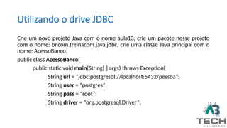 Utilizando o drive JDBC
Crie um novo projeto Java com o nome aula13, crie um pacote nesse projeto
com o nome: br.com.treinacom.java.jdbc, crie uma classe Java principal com o
nome: AcessoBanco.
public class AcessoBanco{
public static void main(String[ ] args) throws Exception{
String url = “jdbc:postgresql://localhost:5432/pessoa”;
String user = “postgres”;
String pass = “root”;
String driver = “org.postgresql.Driver”;
 