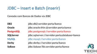 JDBC – Insert e Batch (inserir)
Conexão com Bancos de Dados via JDBC
DB2 jdbc:db2:servidor:porta/banco
Oracle jdbc:oracle:thin:@servidor:porta:banco
PostgreSQL jdbc:postgresql://servidor:porta/banco
SQLServer jdbc:sqlserver://servidor:porta;database=banco
MySQL jdbc:mysql://servidor:porta/banco
Derby jdbc:derby://servidor:porta/banco
SyBase jdbc:Sybase:Tds:servidor:porta/banco
 