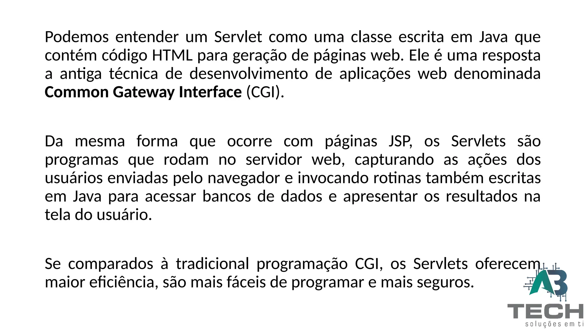 Podemos entender um Servlet como uma classe escrita em Java que
contém código HTML para geração de páginas web. Ele é uma resposta
a antiga técnica de desenvolvimento de aplicações web denominada
Common Gateway Interface (CGI).
Da mesma forma que ocorre com páginas JSP, os Servlets são
programas que rodam no servidor web, capturando as ações dos
usuários enviadas pelo navegador e invocando rotinas também escritas
em Java para acessar bancos de dados e apresentar os resultados na
tela do usuário.
Se comparados à tradicional programação CGI, os Servlets oferecem
maior eficiência, são mais fáceis de programar e mais seguros.
 