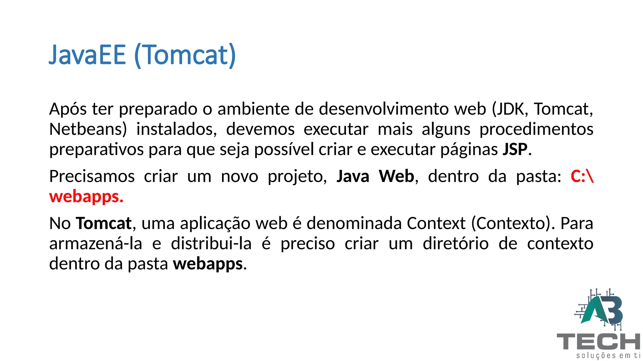 JavaEE (Tomcat)
Após ter preparado o ambiente de desenvolvimento web (JDK, Tomcat,
Netbeans) instalados, devemos executar mais alguns procedimentos
preparativos para que seja possível criar e executar páginas JSP.
Precisamos criar um novo projeto, Java Web, dentro da pasta: C:
webapps.
No Tomcat, uma aplicação web é denominada Context (Contexto). Para
armazená-la e distribui-la é preciso criar um diretório de contexto
dentro da pasta webapps.
 