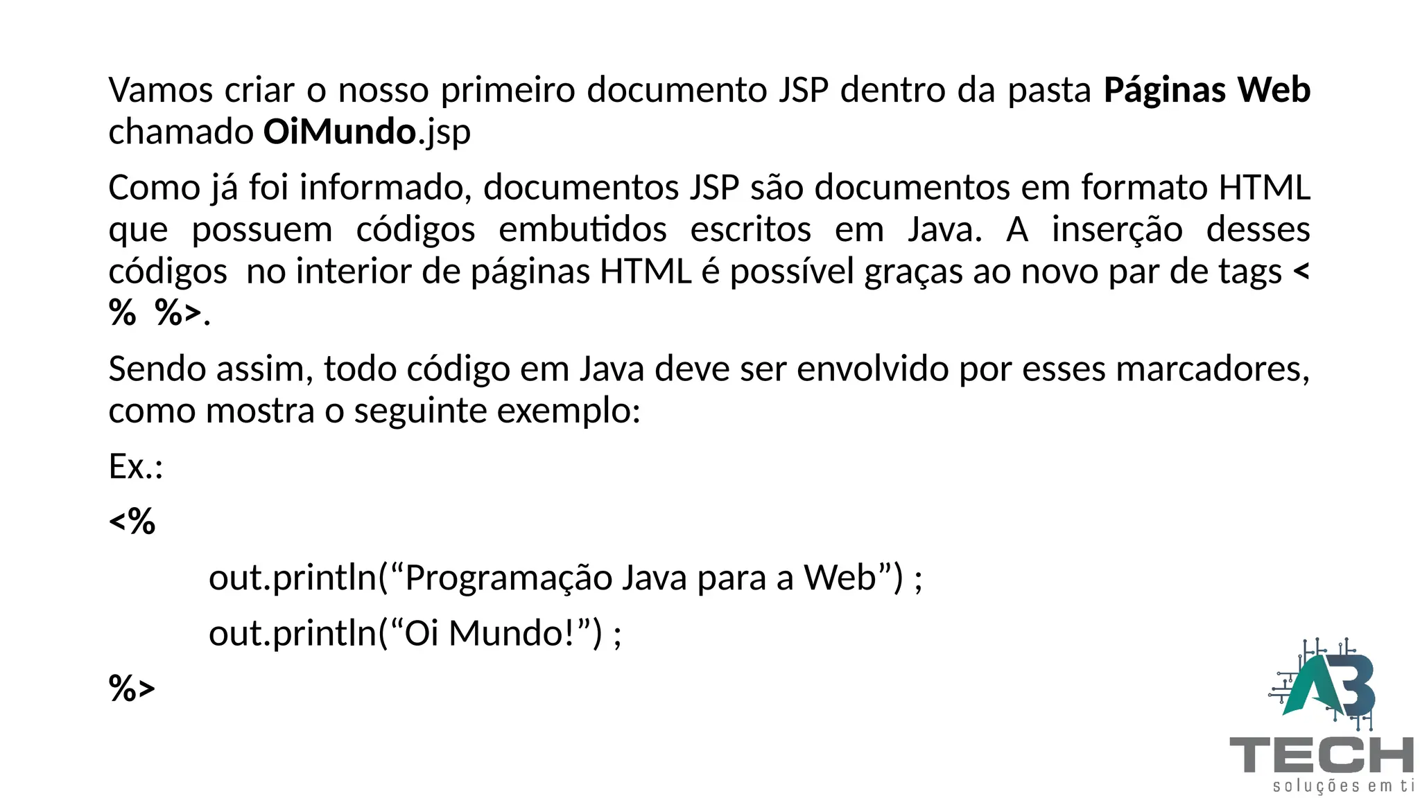 Vamos criar o nosso primeiro documento JSP dentro da pasta Páginas Web
chamado OiMundo.jsp
Como já foi informado, documentos JSP são documentos em formato HTML
que possuem códigos embutidos escritos em Java. A inserção desses
códigos no interior de páginas HTML é possível graças ao novo par de tags <
% %>.
Sendo assim, todo código em Java deve ser envolvido por esses marcadores,
como mostra o seguinte exemplo:
Ex.:
<%
out.println(“Programação Java para a Web”) ;
out.println(“Oi Mundo!”) ;
%>
 