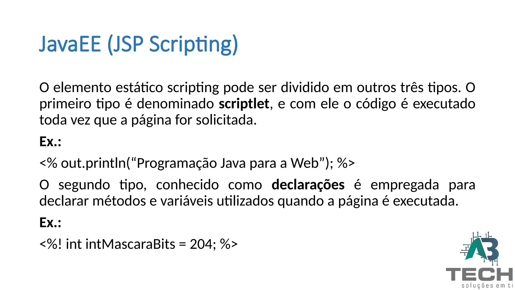 JavaEE (JSP Scripting)
O elemento estático scripting pode ser dividido em outros três tipos. O
primeiro tipo é denominado scriptlet, e com ele o código é executado
toda vez que a página for solicitada.
Ex.:
<% out.println(“Programação Java para a Web”); %>
O segundo tipo, conhecido como declarações é empregada para
declarar métodos e variáveis utilizados quando a página é executada.
Ex.:
<%! int intMascaraBits = 204; %>
 