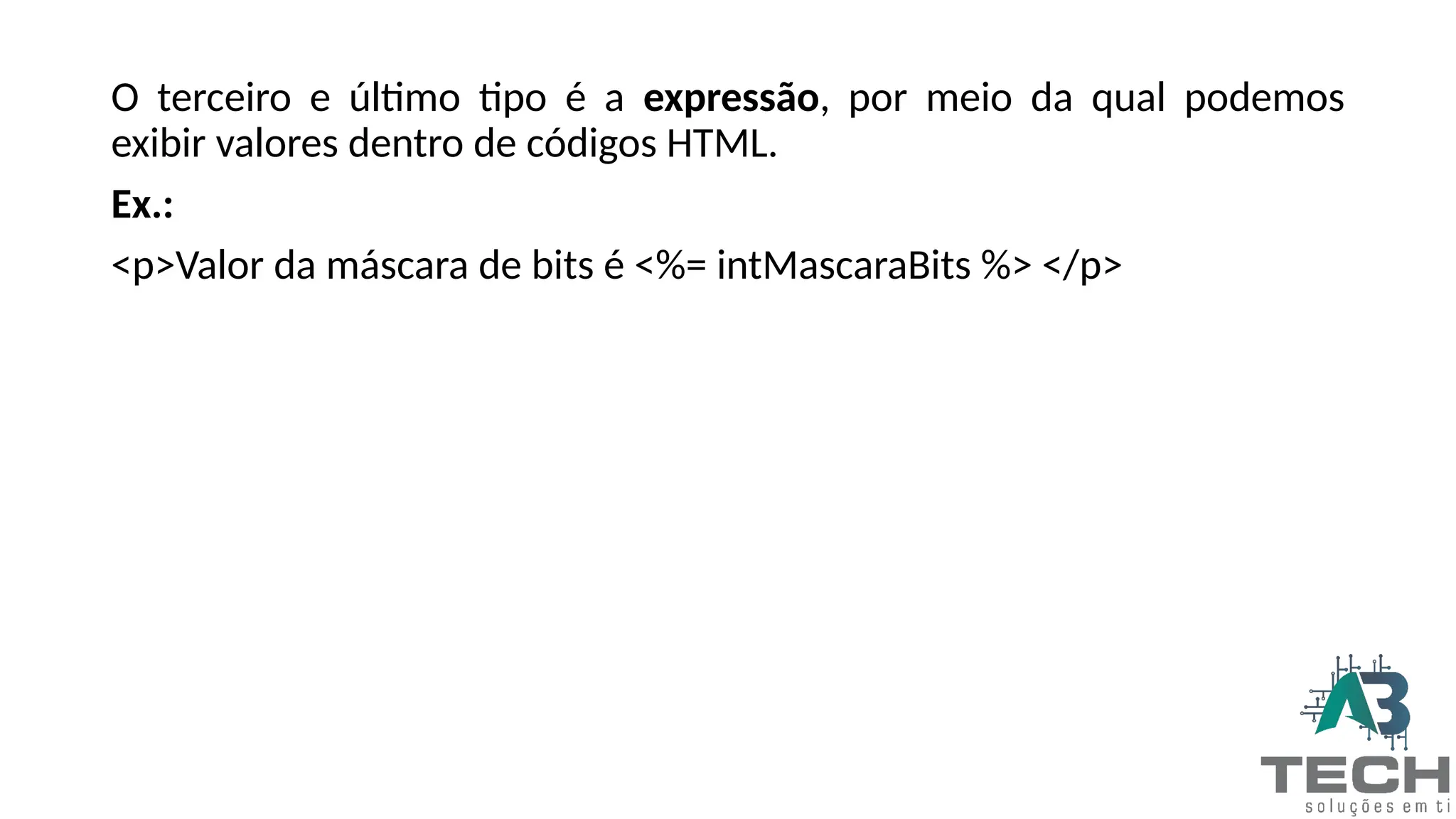 O terceiro e último tipo é a expressão, por meio da qual podemos
exibir valores dentro de códigos HTML.
Ex.:
<p>Valor da máscara de bits é <%= intMascaraBits %> </p>
 