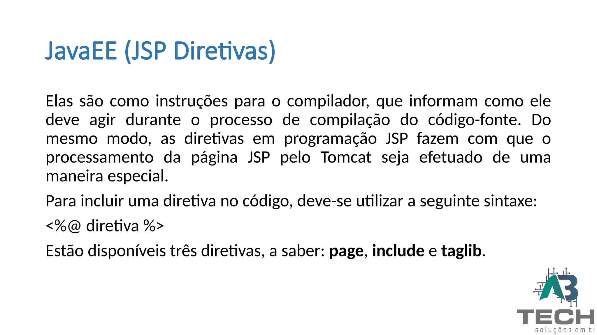 JavaEE (JSP Diretivas)
Elas são como instruções para o compilador, que informam como ele
deve agir durante o processo de compilação do código-fonte. Do
mesmo modo, as diretivas em programação JSP fazem com que o
processamento da página JSP pelo Tomcat seja efetuado de uma
maneira especial.
Para incluir uma diretiva no código, deve-se utilizar a seguinte sintaxe:
<%@ diretiva %>
Estão disponíveis três diretivas, a saber: page, include e taglib.
 