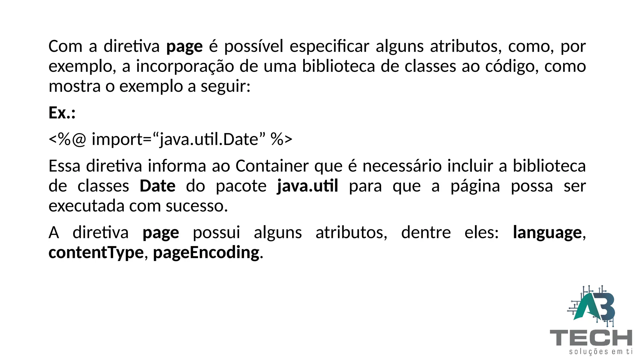 Com a diretiva page é possível especificar alguns atributos, como, por
exemplo, a incorporação de uma biblioteca de classes ao código, como
mostra o exemplo a seguir:
Ex.:
<%@ import=“java.util.Date” %>
Essa diretiva informa ao Container que é necessário incluir a biblioteca
de classes Date do pacote java.util para que a página possa ser
executada com sucesso.
A diretiva page possui alguns atributos, dentre eles: language,
contentType, pageEncoding.
 