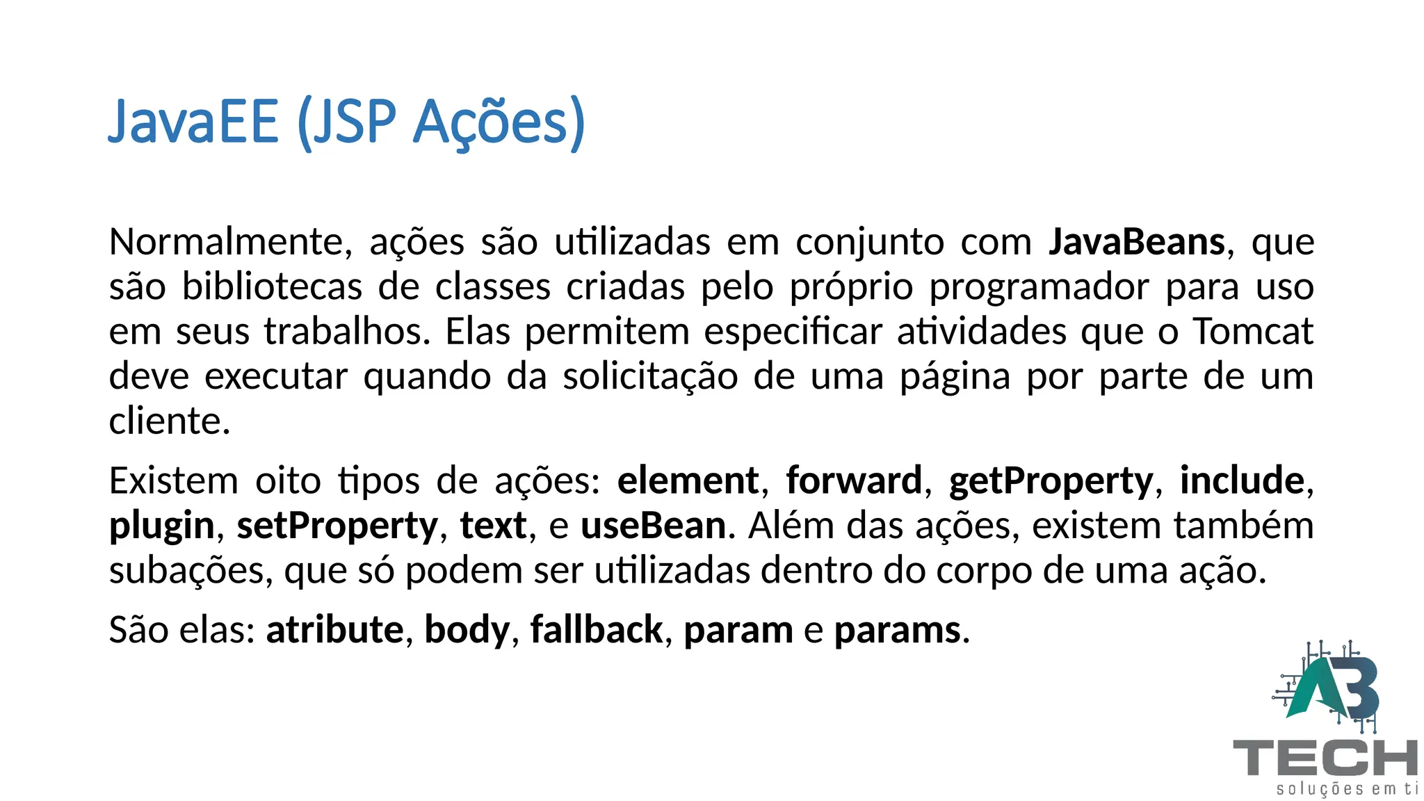 JavaEE (JSP Ações)
Normalmente, ações são utilizadas em conjunto com JavaBeans, que
são bibliotecas de classes criadas pelo próprio programador para uso
em seus trabalhos. Elas permitem especificar atividades que o Tomcat
deve executar quando da solicitação de uma página por parte de um
cliente.
Existem oito tipos de ações: element, forward, getProperty, include,
plugin, setProperty, text, e useBean. Além das ações, existem também
subações, que só podem ser utilizadas dentro do corpo de uma ação.
São elas: atribute, body, fallback, param e params.
 