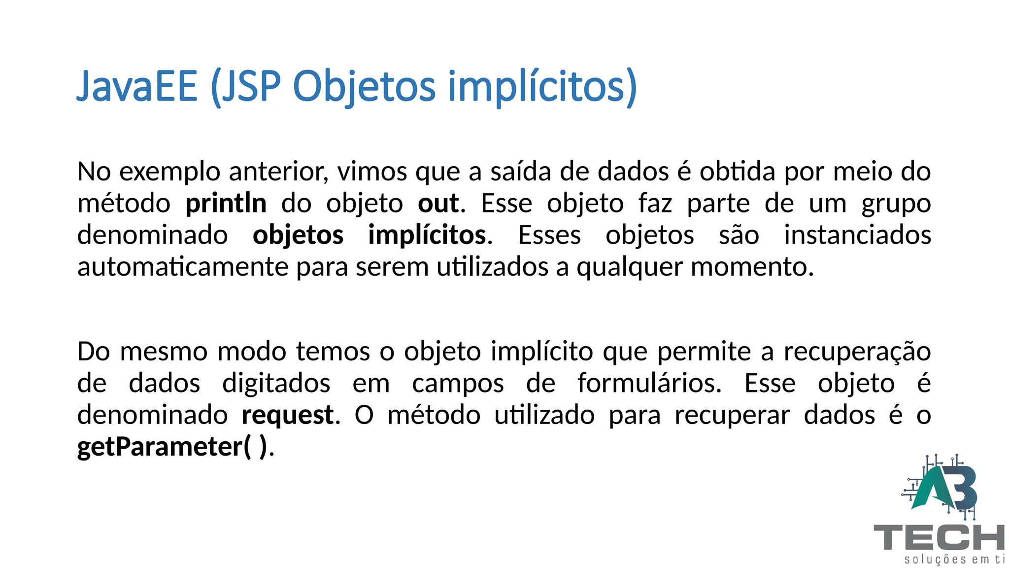 JavaEE (JSP Objetos implícitos)
No exemplo anterior, vimos que a saída de dados é obtida por meio do
método println do objeto out. Esse objeto faz parte de um grupo
denominado objetos implícitos. Esses objetos são instanciados
automaticamente para serem utilizados a qualquer momento.
Do mesmo modo temos o objeto implícito que permite a recuperação
de dados digitados em campos de formulários. Esse objeto é
denominado request. O método utilizado para recuperar dados é o
getParameter( ).
 