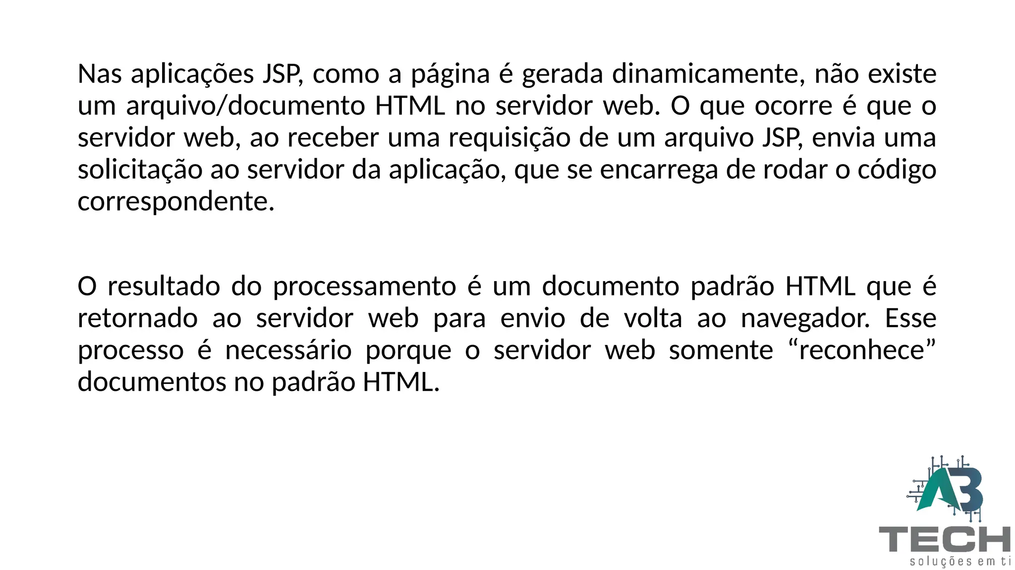 Nas aplicações JSP, como a página é gerada dinamicamente, não existe
um arquivo/documento HTML no servidor web. O que ocorre é que o
servidor web, ao receber uma requisição de um arquivo JSP, envia uma
solicitação ao servidor da aplicação, que se encarrega de rodar o código
correspondente.
O resultado do processamento é um documento padrão HTML que é
retornado ao servidor web para envio de volta ao navegador. Esse
processo é necessário porque o servidor web somente “reconhece”
documentos no padrão HTML.
 