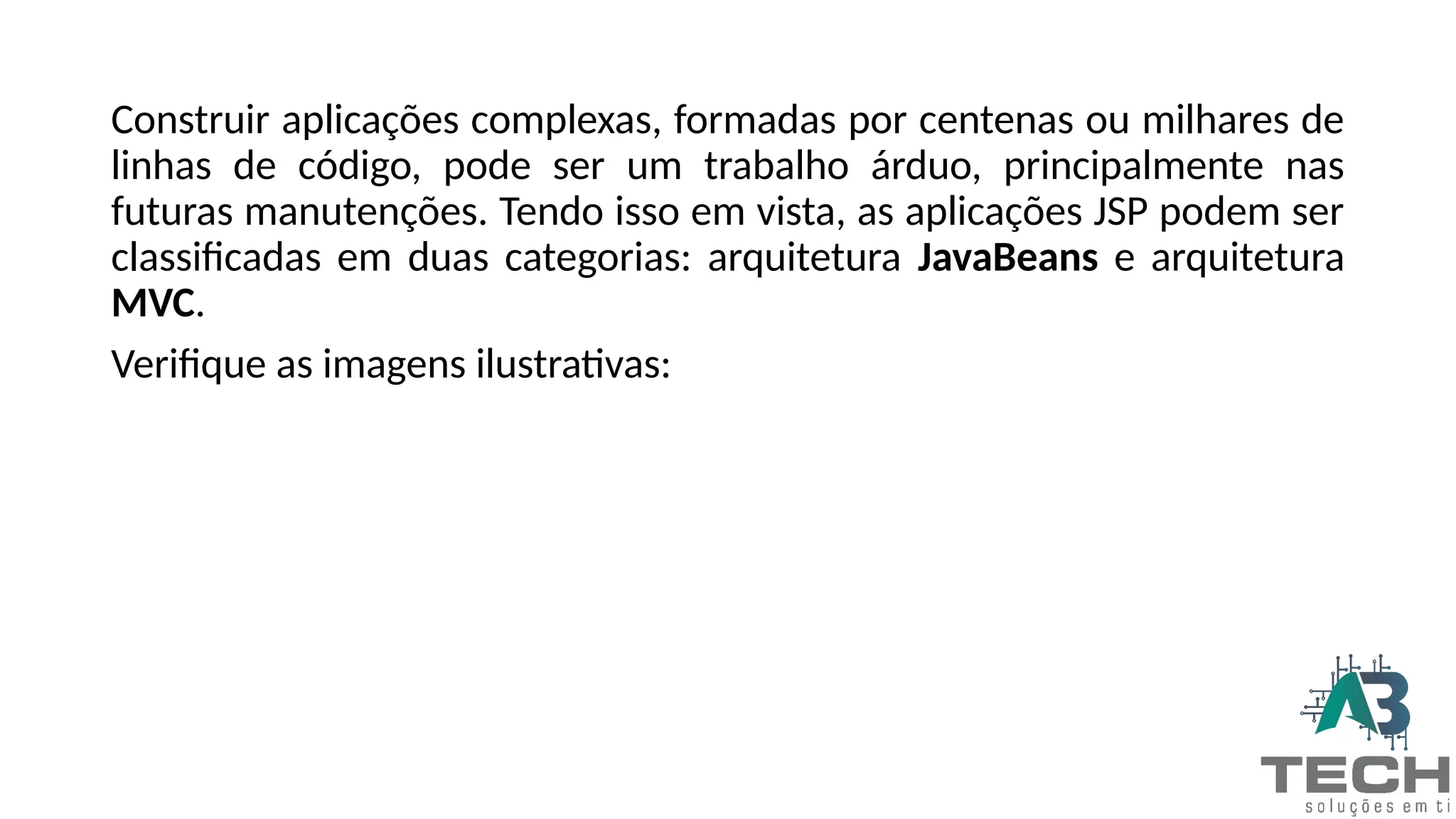 Construir aplicações complexas, formadas por centenas ou milhares de
linhas de código, pode ser um trabalho árduo, principalmente nas
futuras manutenções. Tendo isso em vista, as aplicações JSP podem ser
classificadas em duas categorias: arquitetura JavaBeans e arquitetura
MVC.
Verifique as imagens ilustrativas:
 