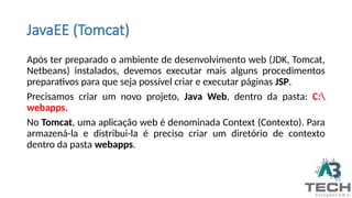 JavaEE (Tomcat)
Após ter preparado o ambiente de desenvolvimento web (JDK, Tomcat,
Netbeans) instalados, devemos executar mais alguns procedimentos
preparativos para que seja possível criar e executar páginas JSP.
Precisamos criar um novo projeto, Java Web, dentro da pasta: C:
webapps.
No Tomcat, uma aplicação web é denominada Context (Contexto). Para
armazená-la e distribui-la é preciso criar um diretório de contexto
dentro da pasta webapps.
 