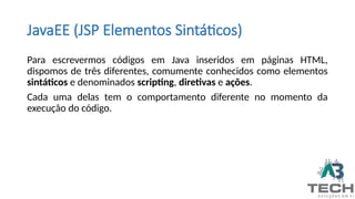 JavaEE (JSP Elementos Sintáticos)
Para escrevermos códigos em Java inseridos em páginas HTML,
dispomos de três diferentes, comumente conhecidos como elementos
sintáticos e denominados scripting, diretivas e ações.
Cada uma delas tem o comportamento diferente no momento da
execução do código.
 
