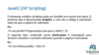 JavaEE (JSP Scripting)
O elemento estático scripting pode ser dividido em outros três tipos. O
primeiro tipo é denominado scriptlet, e com ele o código é executado
toda vez que a página for solicitada.
Ex.:
<% out.println(“Programação Java para a Web”); %>
O segundo tipo, conhecido como declarações é empregada para
declarar métodos e variáveis utilizados quando a página é executada.
Ex.:
<%! int intMascaraBits = 204; %>
 