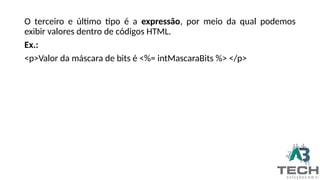 O terceiro e último tipo é a expressão, por meio da qual podemos
exibir valores dentro de códigos HTML.
Ex.:
<p>Valor da máscara de bits é <%= intMascaraBits %> </p>
 
