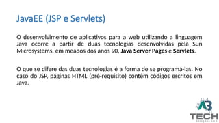 JavaEE (JSP e Servlets)
O desenvolvimento de aplicativos para a web utilizando a linguagem
Java ocorre a partir de duas tecnologias desenvolvidas pela Sun
Microsystems, em meados dos anos 90, Java Server Pages e Servlets.
O que se difere das duas tecnologias é a forma de se programá-las. No
caso do JSP, páginas HTML (pré-requisito) contêm códigos escritos em
Java.
 