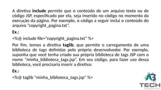A diretiva include permite que o conteúdo de um arquivo texto ou de
código JSP, especificado por ela, seja inserido no código no momento da
execução da página. Por exemplo, o código a seguir inclui o conteúdo do
arquivo “copyright_pagina.txt”.
Ex.:
<%@ include file=“copyright_pagina.txt” %>
Por fim, temos a diretiva taglib, que permite o carregamento de uma
biblioteca de tags definidas pelo próprio desenvolvedor. Por exemplo,
suponha que você tenha criado sua própria biblioteca de tags JSP com o
nome “minha_biblioteca_tags.jsp”. Em seu código, para fazer uso dessa
biblioteca, você precisaria inserir a diretiva:
Ex.:
<%@ taglib “minha_biblioteca_tags.jsp” %>
 
