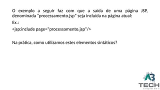 O exemplo a seguir faz com que a saída de uma página JSP,
denominada “processamento.jsp” seja incluída na página atual:
Ex.:
<jsp:include page=“processamento.jsp”/>
Na prática, como utilizamos estes elementos sintáticos?
 