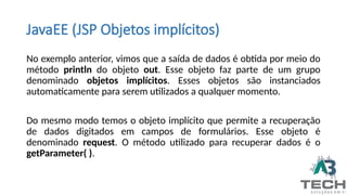JavaEE (JSP Objetos implícitos)
No exemplo anterior, vimos que a saída de dados é obtida por meio do
método println do objeto out. Esse objeto faz parte de um grupo
denominado objetos implícitos. Esses objetos são instanciados
automaticamente para serem utilizados a qualquer momento.
Do mesmo modo temos o objeto implícito que permite a recuperação
de dados digitados em campos de formulários. Esse objeto é
denominado request. O método utilizado para recuperar dados é o
getParameter( ).
 